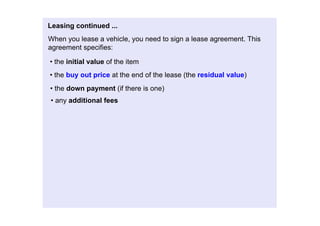 Leasingcontinued...
Whenyouleaseavehicle,youneedtosignaleaseagreement.This
agreementspecifies:

•theinitialvalueoftheitem
•thebuyoutpriceattheendofthelease(theresidualvalue)
•thedownpayment(ifthereisone)
•anyadditionalfees
 