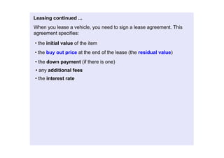 Leasingcontinued...
Whenyouleaseavehicle,youneedtosignaleaseagreement.This
agreementspecifies:

•theinitialvalueoftheitem
•thebuyoutpriceattheendofthelease(theresidualvalue)
•thedownpayment(ifthereisone)
•anyadditionalfees
•theinterestrate
 
