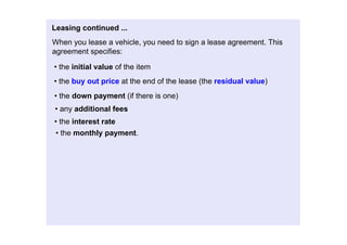 Leasingcontinued...
Whenyouleaseavehicle,youneedtosignaleaseagreement.This
agreementspecifies:

•theinitialvalueoftheitem
•thebuyoutpriceattheendofthelease(theresidualvalue)
•thedownpayment(ifthereisone)
•anyadditionalfees
•theinterestrate
 •themonthlypayment.
 