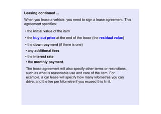 Leasingcontinued...
Whenyouleaseavehicle,youneedtosignaleaseagreement.This
agreementspecifies:

•theinitialvalueoftheitem
•thebuyoutpriceattheendofthelease(theresidualvalue)
•thedownpayment(ifthereisone)
•anyadditionalfees
•theinterestrate
 •themonthlypayment.
 Theleaseagreementwillalsospecifyothertermsorrestrictions,
 suchaswhatisreasonableuseandcareoftheitem.For
 example,acarleasewillspecifyhowmanykilometresyoucan
 drive,andthefeeperkilometreifyouexceedthislimit.
 