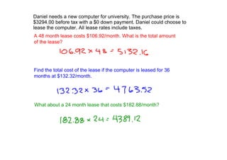 Danielneedsanewcomputerforuniversity.Thepurchasepriceis
$3294.00beforetaxwitha$0downpayment.Danielcouldchooseto
leasethecomputer.Allleaseratesincludetaxes.
A48monthleasecosts$106.92/month.Whatisthetotalamount
ofthelease?




Findthetotalcostoftheleaseifthecomputerisleasedfor36
monthsat$132.32/month.




Whatabouta24monthleasethatcosts$182.88/month?
 