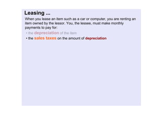 Leasing...
Whenyouleaseanitemsuchasacarorcomputer,youarerentingan
itemownedbythelessor.You,thelessee,mustmakemonthly
paymentstopayfor:
•thedepreciationoftheitem
•thesalestaxesontheamountofdepreciation
 
