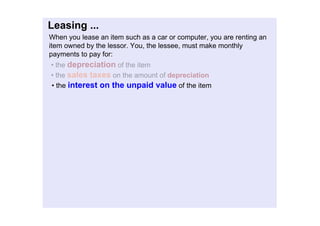 Leasing...
Whenyouleaseanitemsuchasacarorcomputer,youarerentingan
itemownedbythelessor.You,thelessee,mustmakemonthly
paymentstopayfor:
•thedepreciationoftheitem
•thesalestaxesontheamountofdepreciation
•theinterestontheunpaidvalueoftheitem
 