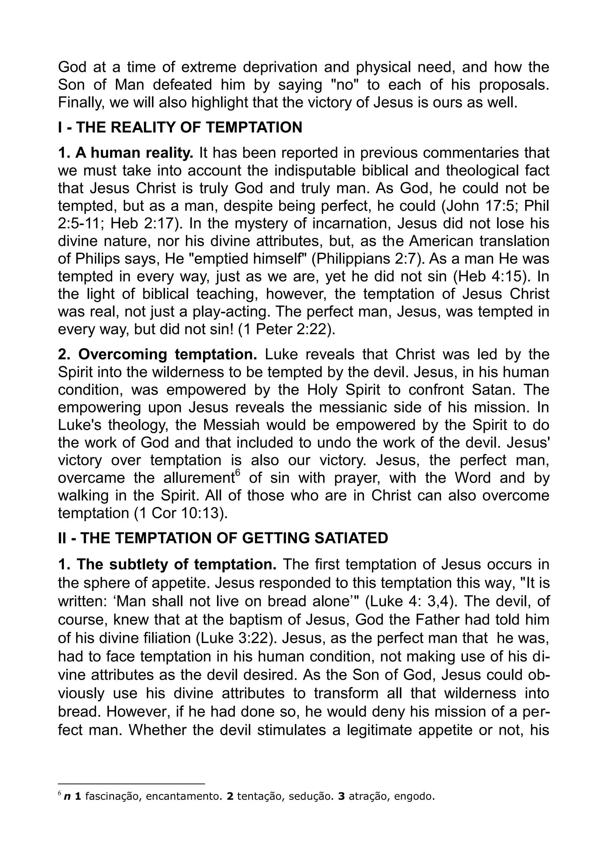 God at a time of extreme deprivation and physical need, and how the
Son of Man defeated him by saying "no" to each of his proposals.
Finally, we will also highlight that the victory of Jesus is ours as well.
I - THE REALITY OF TEMPTATION
1. A human reality. It has been reported in previous commentaries that
we must take into account the indisputable biblical and theological fact
that Jesus Christ is truly God and truly man. As God, he could not be
tempted, but as a man, despite being perfect, he could (John 17:5; Phil
2:5-11; Heb 2:17). In the mystery of incarnation, Jesus did not lose his
divine nature, nor his divine attributes, but, as the American translation
of Philips says, He "emptied himself" (Philippians 2:7). As a man He was
tempted in every way, just as we are, yet he did not sin (Heb 4:15). In
the light of biblical teaching, however, the temptation of Jesus Christ
was real, not just a play-acting. The perfect man, Jesus, was tempted in
every way, but did not sin! (1 Peter 2:22).
2. Overcoming temptation. Luke reveals that Christ was led by the
Spirit into the wilderness to be tempted by the devil. Jesus, in his human
condition, was empowered by the Holy Spirit to confront Satan. The
empowering upon Jesus reveals the messianic side of his mission. In
Luke's theology, the Messiah would be empowered by the Spirit to do
the work of God and that included to undo the work of the devil. Jesus'
victory over temptation is also our victory. Jesus, the perfect man,
overcame the allurement6
of sin with prayer, with the Word and by
walking in the Spirit. All of those who are in Christ can also overcome
temptation (1 Cor 10:13).
II - THE TEMPTATION OF GETTING SATIATED
1. The subtlety of temptation. The first temptation of Jesus occurs in
the sphere of appetite. Jesus responded to this temptation this way, "It is
written: ‘Man shall not live on bread alone’" (Luke 4: 3,4). The devil, of
course, knew that at the baptism of Jesus, God the Father had told him
of his divine filiation (Luke 3:22). Jesus, as the perfect man that he was,
had to face temptation in his human condition, not making use of his di-
vine attributes as the devil desired. As the Son of God, Jesus could ob-
viously use his divine attributes to transform all that wilderness into
bread. However, if he had done so, he would deny his mission of a per-
fect man. Whether the devil stimulates a legitimate appetite or not, his
6
n 1 fascinação, encantamento. 2 tentação, sedução. 3 atração, engodo.
 