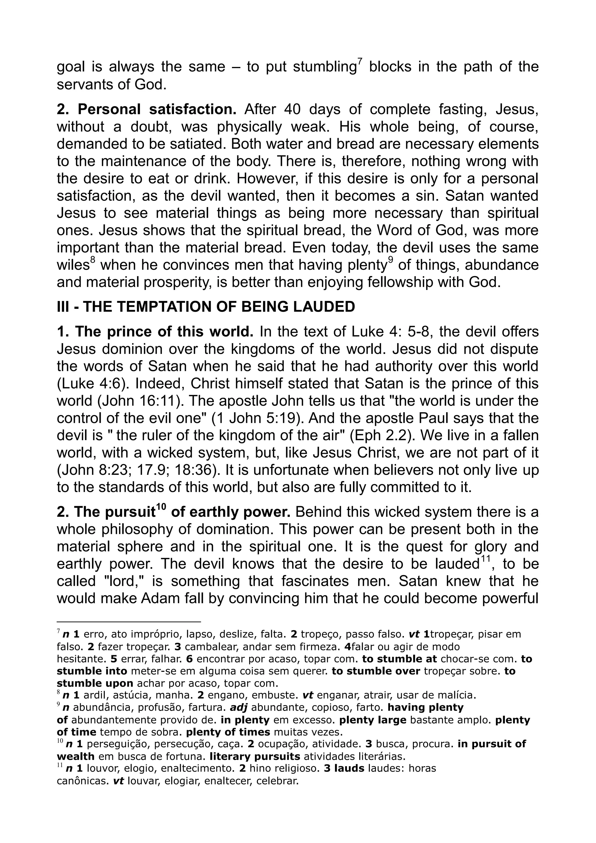 goal is always the same – to put stumbling7
blocks in the path of the
servants of God.
2. Personal satisfaction. After 40 days of complete fasting, Jesus,
without a doubt, was physically weak. His whole being, of course,
demanded to be satiated. Both water and bread are necessary elements
to the maintenance of the body. There is, therefore, nothing wrong with
the desire to eat or drink. However, if this desire is only for a personal
satisfaction, as the devil wanted, then it becomes a sin. Satan wanted
Jesus to see material things as being more necessary than spiritual
ones. Jesus shows that the spiritual bread, the Word of God, was more
important than the material bread. Even today, the devil uses the same
wiles8
when he convinces men that having plenty9
of things, abundance
and material prosperity, is better than enjoying fellowship with God.
III - THE TEMPTATION OF BEING LAUDED
1. The prince of this world. In the text of Luke 4: 5-8, the devil offers
Jesus dominion over the kingdoms of the world. Jesus did not dispute
the words of Satan when he said that he had authority over this world
(Luke 4:6). Indeed, Christ himself stated that Satan is the prince of this
world (John 16:11). The apostle John tells us that "the world is under the
control of the evil one" (1 John 5:19). And the apostle Paul says that the
devil is " the ruler of the kingdom of the air" (Eph 2.2). We live in a fallen
world, with a wicked system, but, like Jesus Christ, we are not part of it
(John 8:23; 17.9; 18:36). It is unfortunate when believers not only live up
to the standards of this world, but also are fully committed to it.
2. The pursuit10
of earthly power. Behind this wicked system there is a
whole philosophy of domination. This power can be present both in the
material sphere and in the spiritual one. It is the quest for glory and
earthly power. The devil knows that the desire to be lauded11
, to be
called "lord," is something that fascinates men. Satan knew that he
would make Adam fall by convincing him that he could become powerful
7
n 1 erro, ato impróprio, lapso, deslize, falta. 2 tropeço, passo falso. vt 1tropeçar, pisar em
falso. 2 fazer tropeçar. 3 cambalear, andar sem firmeza. 4falar ou agir de modo
hesitante. 5 errar, falhar. 6 encontrar por acaso, topar com. to stumble at chocar-se com. to
stumble into meter-se em alguma coisa sem querer. to stumble over tropeçar sobre. to
stumble upon achar por acaso, topar com.
8
n 1 ardil, astúcia, manha. 2 engano, embuste. vt enganar, atrair, usar de malícia.
9
n abundância, profusão, fartura. adj abundante, copioso, farto. having plenty
of abundantemente provido de. in plenty em excesso. plenty large bastante amplo. plenty
of time tempo de sobra. plenty of times muitas vezes.
10
n 1 perseguição, persecução, caça. 2 ocupação, atividade. 3 busca, procura. in pursuit of
wealth em busca de fortuna. literary pursuits atividades literárias.
11
n 1 louvor, elogio, enaltecimento. 2 hino religioso. 3 lauds laudes: horas
canônicas. vt louvar, elogiar, enaltecer, celebrar.
 