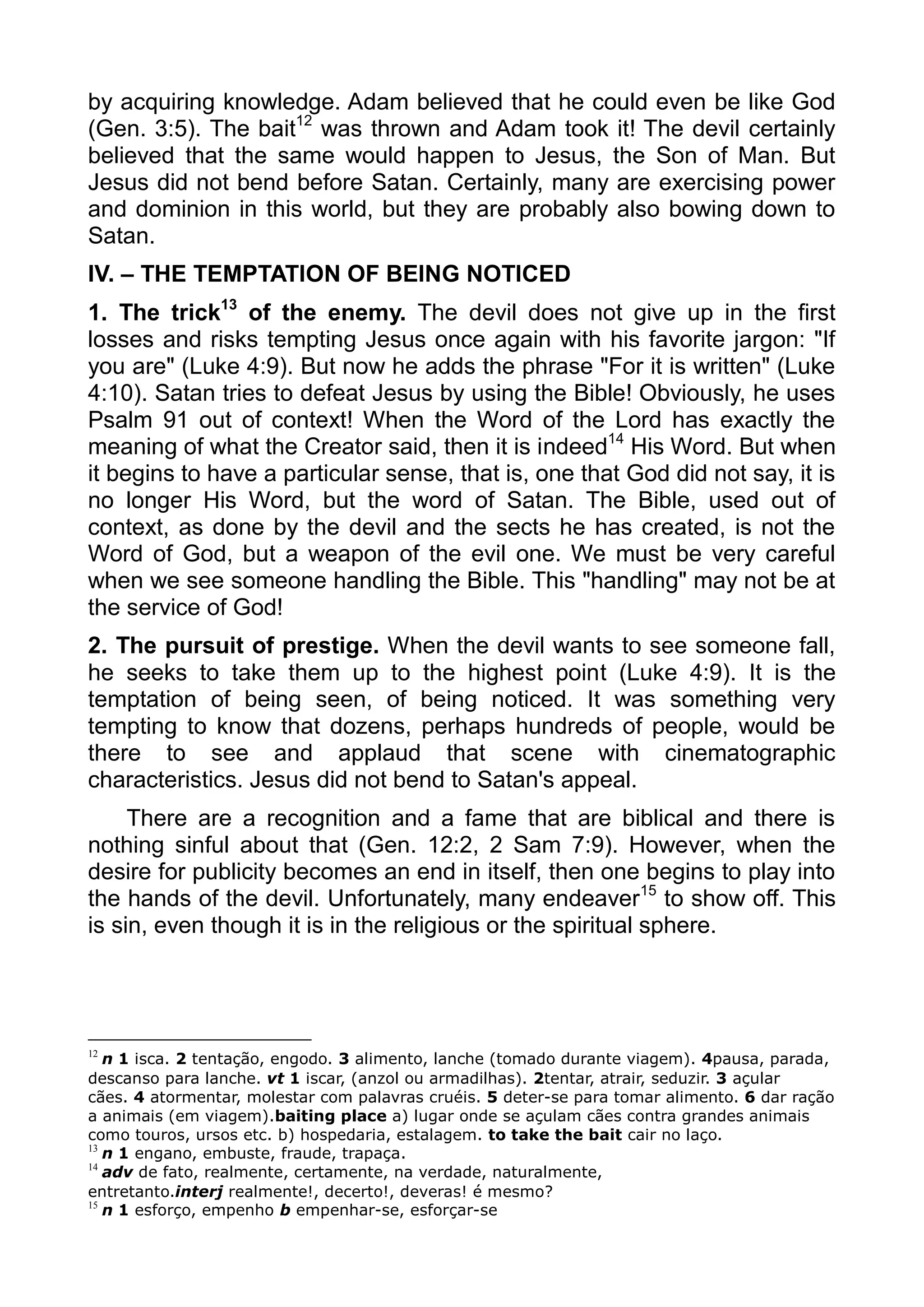 by acquiring knowledge. Adam believed that he could even be like God
(Gen. 3:5). The bait12
was thrown and Adam took it! The devil certainly
believed that the same would happen to Jesus, the Son of Man. But
Jesus did not bend before Satan. Certainly, many are exercising power
and dominion in this world, but they are probably also bowing down to
Satan.
IV. – THE TEMPTATION OF BEING NOTICED
1. The trick13
of the enemy. The devil does not give up in the first
losses and risks tempting Jesus once again with his favorite jargon: "If
you are" (Luke 4:9). But now he adds the phrase "For it is written" (Luke
4:10). Satan tries to defeat Jesus by using the Bible! Obviously, he uses
Psalm 91 out of context! When the Word of the Lord has exactly the
meaning of what the Creator said, then it is indeed14
His Word. But when
it begins to have a particular sense, that is, one that God did not say, it is
no longer His Word, but the word of Satan. The Bible, used out of
context, as done by the devil and the sects he has created, is not the
Word of God, but a weapon of the evil one. We must be very careful
when we see someone handling the Bible. This "handling" may not be at
the service of God!
2. The pursuit of prestige. When the devil wants to see someone fall,
he seeks to take them up to the highest point (Luke 4:9). It is the
temptation of being seen, of being noticed. It was something very
tempting to know that dozens, perhaps hundreds of people, would be
there to see and applaud that scene with cinematographic
characteristics. Jesus did not bend to Satan's appeal.
There are a recognition and a fame that are biblical and there is
nothing sinful about that (Gen. 12:2, 2 Sam 7:9). However, when the
desire for publicity becomes an end in itself, then one begins to play into
the hands of the devil. Unfortunately, many endeaver15
to show off. This
is sin, even though it is in the religious or the spiritual sphere.
12
n 1 isca. 2 tentação, engodo. 3 alimento, lanche (tomado durante viagem). 4pausa, parada,
descanso para lanche. vt 1 iscar, (anzol ou armadilhas). 2tentar, atrair, seduzir. 3 açular
cães. 4 atormentar, molestar com palavras cruéis. 5 deter-se para tomar alimento. 6 dar ração
a animais (em viagem).baiting place a) lugar onde se açulam cães contra grandes animais
como touros, ursos etc. b) hospedaria, estalagem. to take the bait cair no laço.
13
n 1 engano, embuste, fraude, trapaça.
14
adv de fato, realmente, certamente, na verdade, naturalmente,
entretanto.interj realmente!, decerto!, deveras! é mesmo?
15
n 1 esforço, empenho b empenhar-se, esforçar-se
 