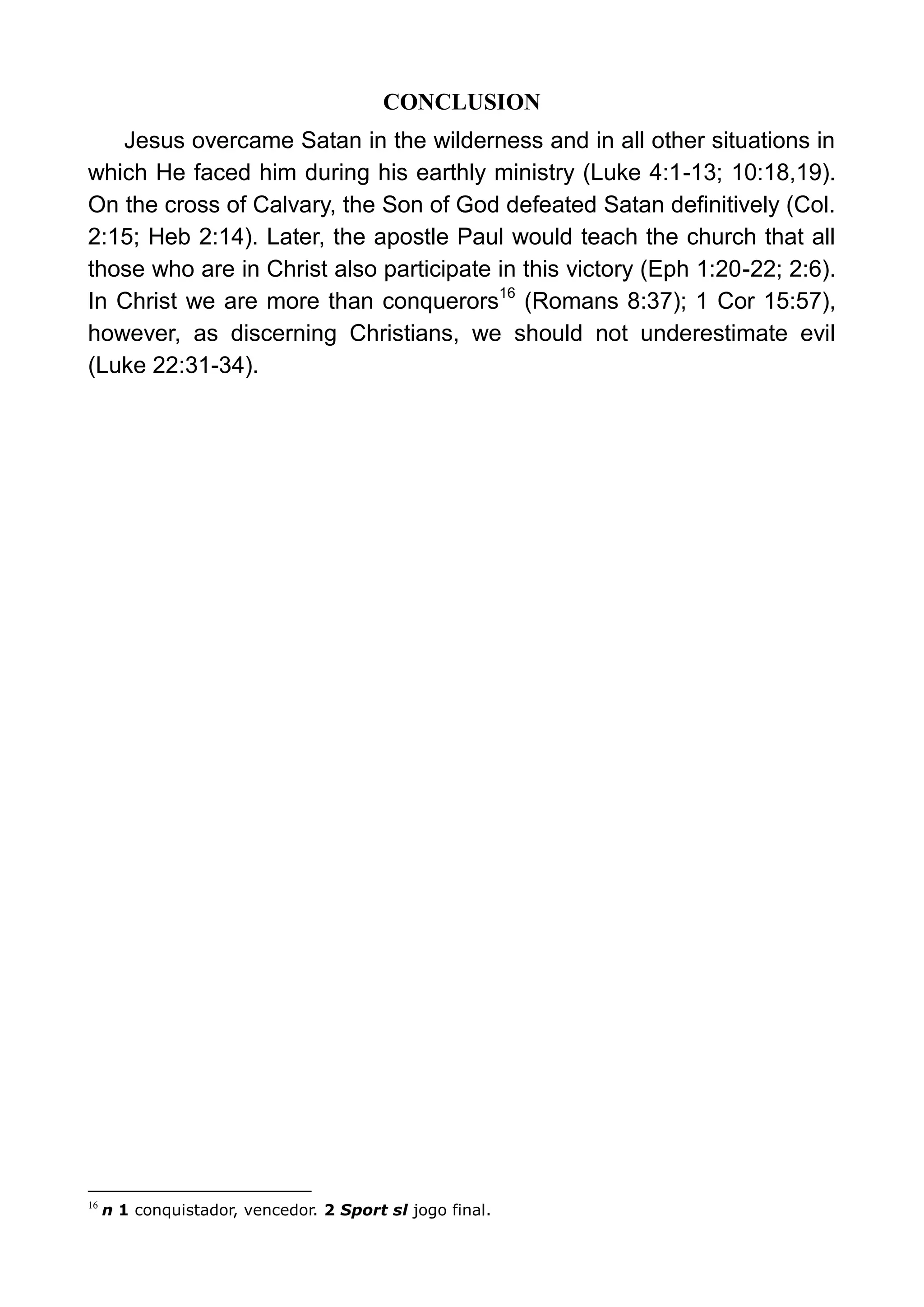 CONCLUSION
Jesus overcame Satan in the wilderness and in all other situations in
which He faced him during his earthly ministry (Luke 4:1-13; 10:18,19).
On the cross of Calvary, the Son of God defeated Satan definitively (Col.
2:15; Heb 2:14). Later, the apostle Paul would teach the church that all
those who are in Christ also participate in this victory (Eph 1:20-22; 2:6).
In Christ we are more than conquerors16
(Romans 8:37); 1 Cor 15:57),
however, as discerning Christians, we should not underestimate evil
(Luke 22:31-34).
16
n 1 conquistador, vencedor. 2 Sport sl jogo final.
 