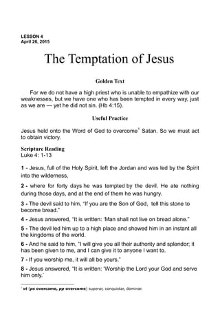 LESSON 4
April 26, 2015
The Temptation of Jesus
Golden Text
For we do not have a high priest who is unable to empathize with our
weaknesses, but we have one who has been tempted in every way, just
as we are — yet he did not sin. (Hb 4:15).
Useful Practice
Jesus held onto the Word of God to overcome1
Satan. So we must act
to obtain victory.
Scripture Reading
Luke 4: 1-13
1 - Jesus, full of the Holy Spirit, left the Jordan and was led by the Spirit
into the wilderness,
2 - where for forty days he was tempted by the devil. He ate nothing
during those days, and at the end of them he was hungry.
3 - The devil said to him, “If you are the Son of God, tell this stone to
become bread.”
4 - Jesus answered, “It is written: ‘Man shall not live on bread alone.”
5 - The devil led him up to a high place and showed him in an instant all
the kingdoms of the world.
6 - And he said to him, “I will give you all their authority and splendor; it
has been given to me, and I can give it to anyone I want to.
7 - If you worship me, it will all be yours.”
8 - Jesus answered, “It is written: ‘Worship the Lord your God and serve
him only.’
1
vt (ps overcame, pp overcome) superar, conquistar, dominar.
 