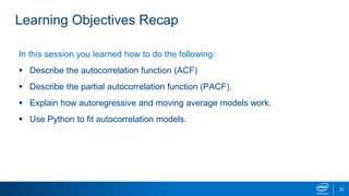 Learning Objectives Recap
In this session you learned how to do the following:
 Describe the autocorrelation function (ACF)
 Describe the partial autocorrelation function (PACF).
 Explain how autoregressive and moving average models work.
 Use Python to fit autocorrelation models.
22
 