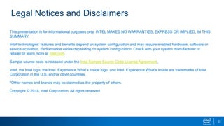 Legal Notices and Disclaimers
This presentation is for informational purposes only. INTEL MAKES NO WARRANTIES, EXPRESS OR IMPLIED, IN THIS
SUMMARY.
Intel technologies’ features and benefits depend on system configuration and may require enabled hardware, software or
service activation. Performance varies depending on system configuration. Check with your system manufacturer or
retailer or learn more at intel.com.
Sample source code is released under the Intel Sample Source Code License Agreement.
Intel, the Intel logo, the Intel. Experience What’s Inside logo, and Intel. Experience What’s Inside are trademarks of Intel
Corporation in the U.S. and/or other countries.
*Other names and brands may be claimed as the property of others.
Copyright © 2018, Intel Corporation. All rights reserved.
23
 