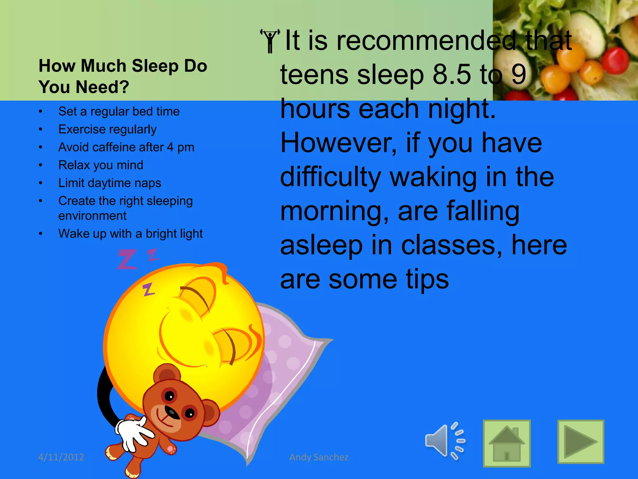 It is recommended that
How Much Sleep Do
You Need?
                                   teens sleep 8.5 to 9
•   Set a regular bed time         hours each night.
•   Exercise regularly
•   Avoid caffeine after 4 pm      However, if you have
•   Relax you mind
•   Limit daytime naps             difficulty waking in the
•   Create the right sleeping
    environment                    morning, are falling
•   Wake up with a bright light
                                   asleep in classes, here
                                   are some tips




4/11/2012                           Andy Sanchez
 