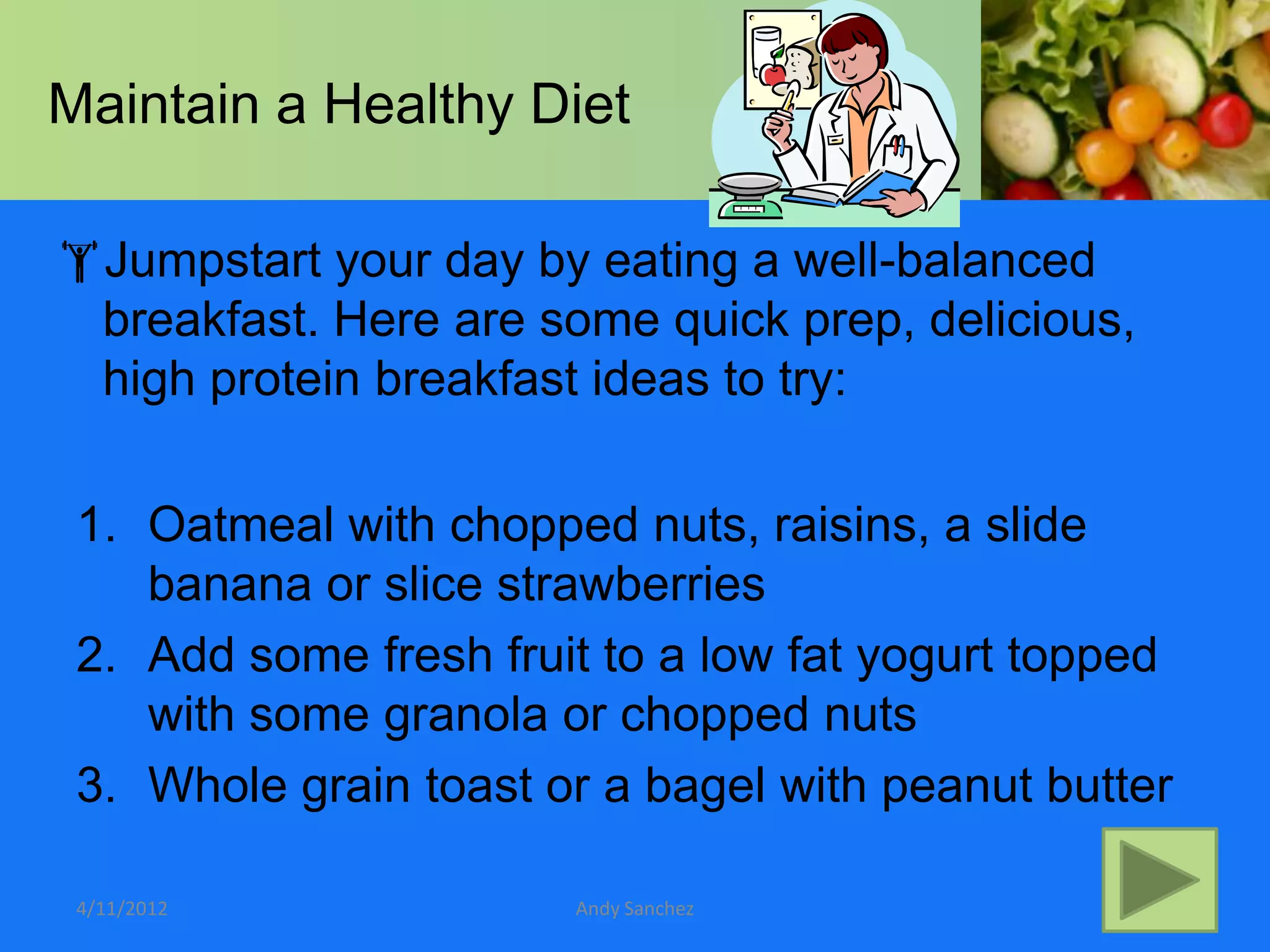 Maintain a Healthy Diet

Jumpstart your day by eating a well-balanced
 breakfast. Here are some quick prep, delicious,
 high protein breakfast ideas to try:

 1. Oatmeal with chopped nuts, raisins, a slide
    banana or slice strawberries
 2. Add some fresh fruit to a low fat yogurt topped
    with some granola or chopped nuts
 3. Whole grain toast or a bagel with peanut butter

 4/11/2012             Andy Sanchez
 