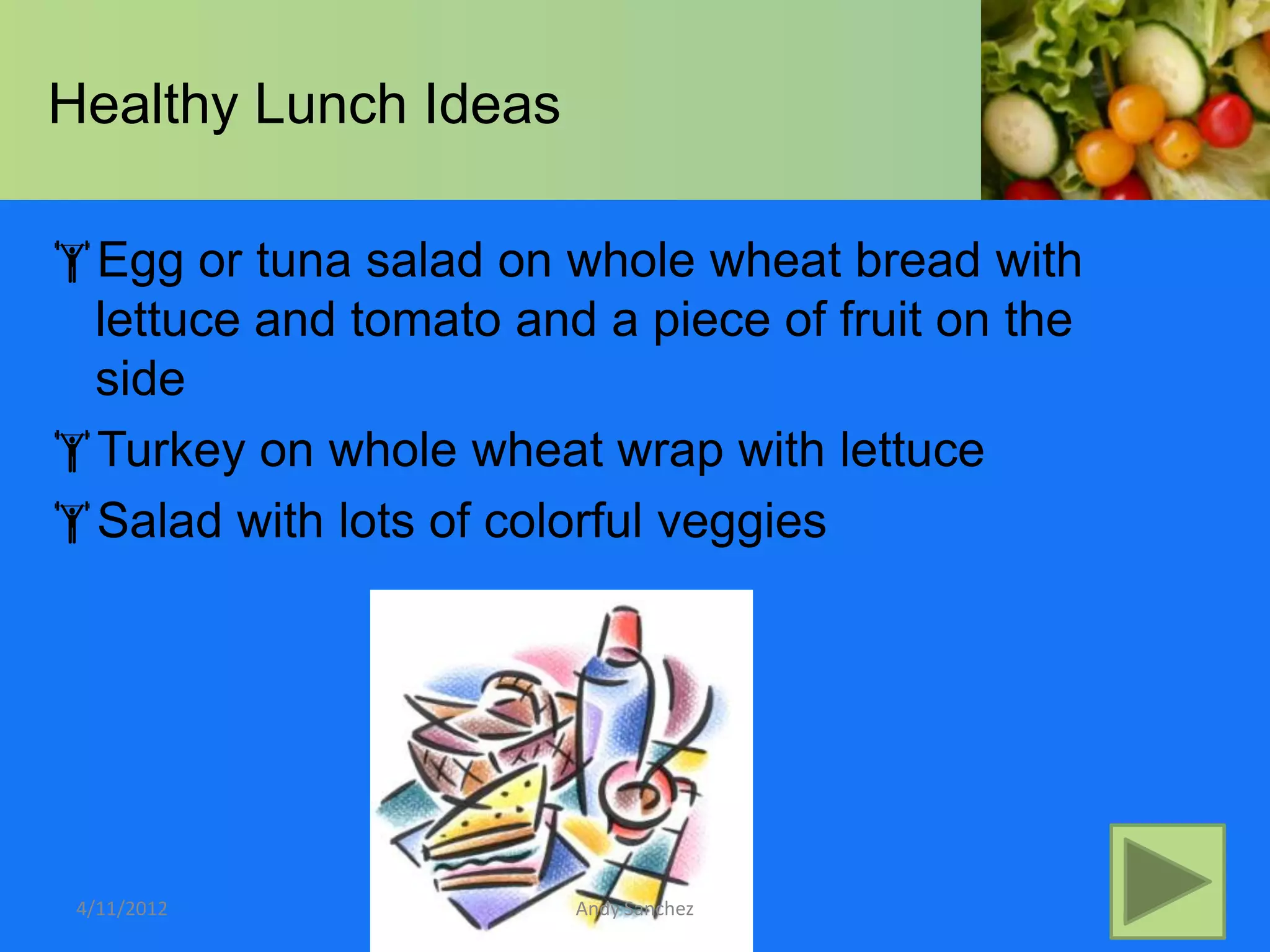 Healthy Lunch Ideas

Egg or tuna salad on whole wheat bread with
 lettuce and tomato and a piece of fruit on the
 side
Turkey on whole wheat wrap with lettuce
Salad with lots of colorful veggies




 4/11/2012             Andy Sanchez
 
