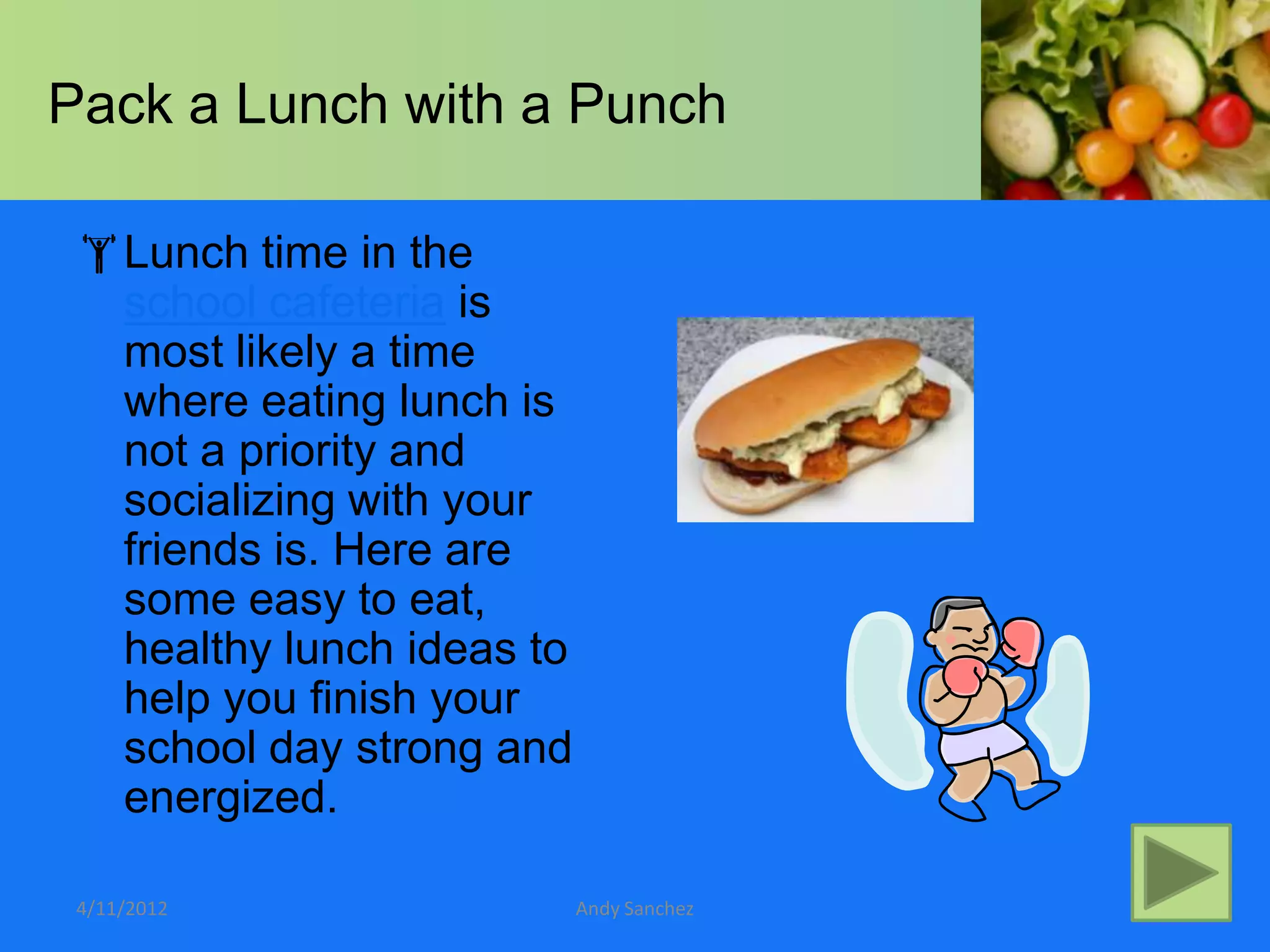 Pack a Lunch with a Punch

 Lunch time in the
  school cafeteria is
  most likely a time
  where eating lunch is
  not a priority and
  socializing with your
  friends is. Here are
  some easy to eat,
  healthy lunch ideas to
  help you finish your
  school day strong and
  energized.

 4/11/2012                 Andy Sanchez
 