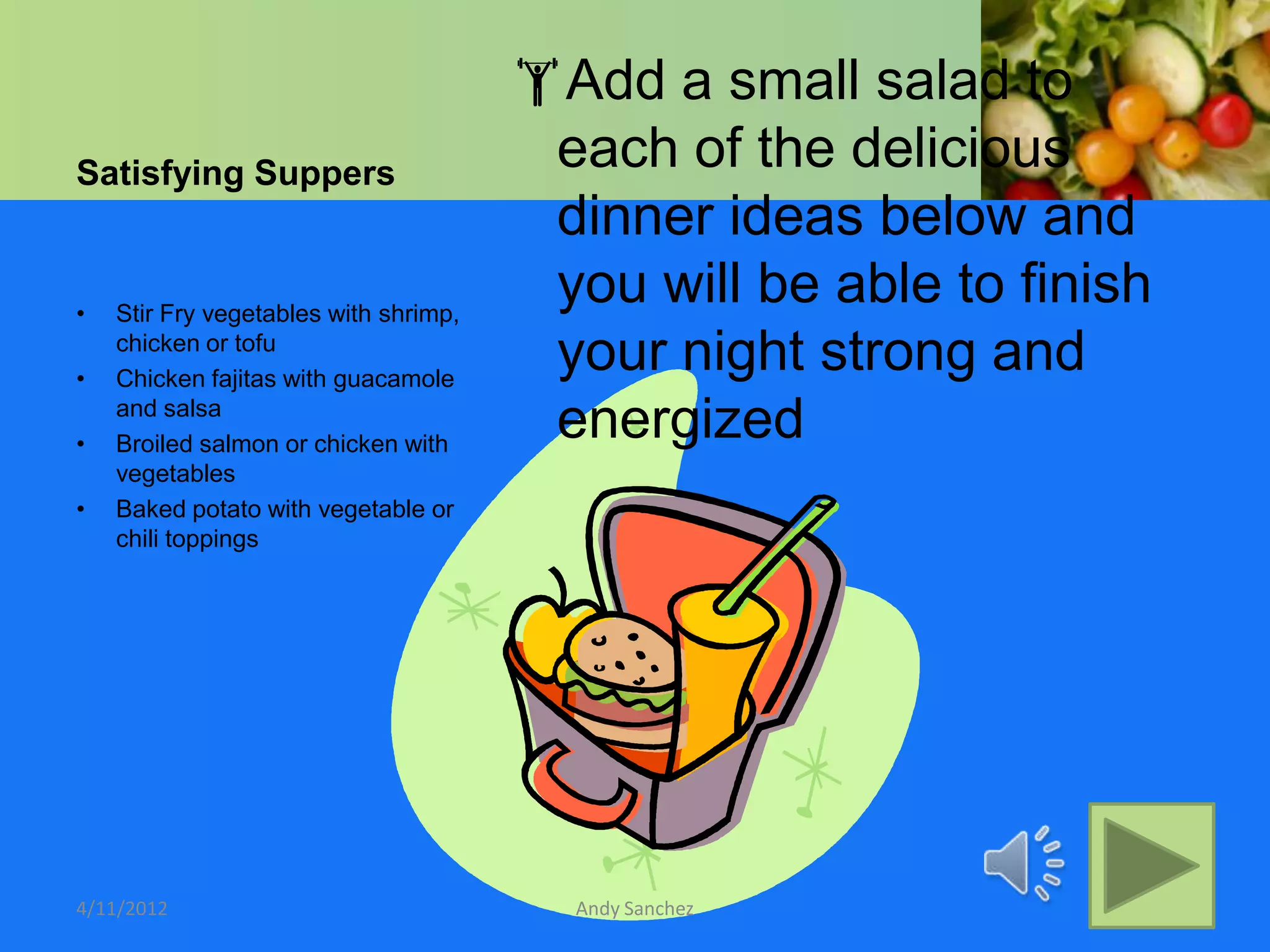 Add a small salad to
Satisfying Suppers
                                        each of the delicious
                                        dinner ideas below and
•   Stir Fry vegetables with shrimp,
                                        you will be able to finish
•
    chicken or tofu
    Chicken fajitas with guacamole
                                        your night strong and
•
    and salsa
    Broiled salmon or chicken with
                                        energized
    vegetables
•   Baked potato with vegetable or
    chili toppings




4/11/2012                                Andy Sanchez
 