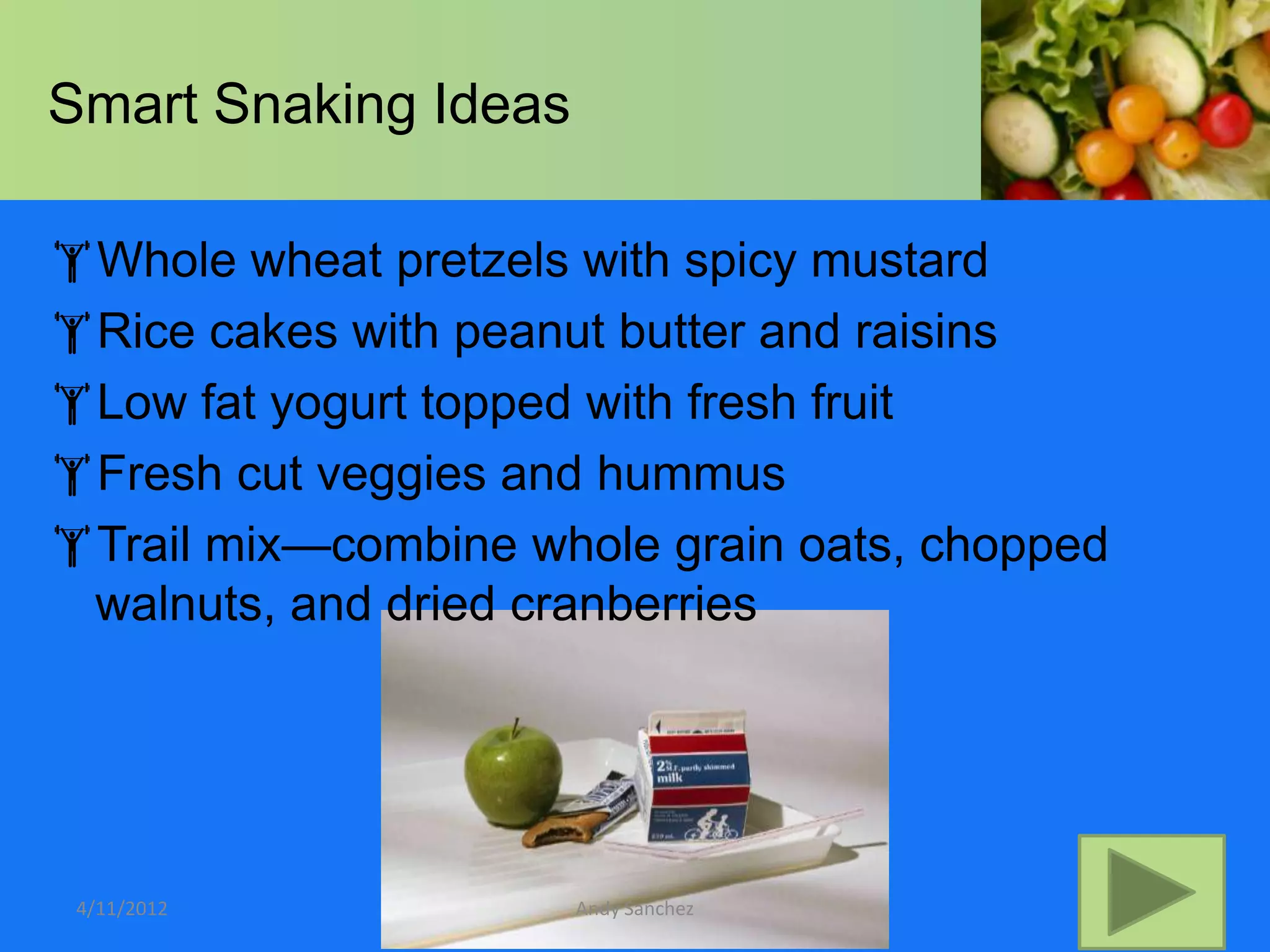 Smart Snaking Ideas

Whole wheat pretzels with spicy mustard
Rice cakes with peanut butter and raisins
Low fat yogurt topped with fresh fruit
Fresh cut veggies and hummus
Trail mix—combine whole grain oats, chopped
 walnuts, and dried cranberries




 4/11/2012            Andy Sanchez
 
