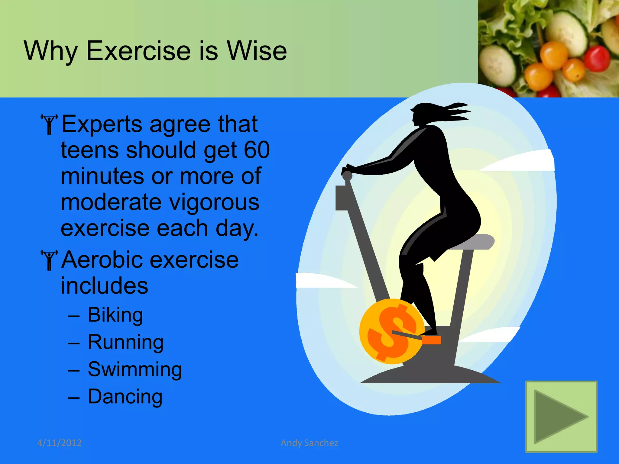 Why Exercise is Wise

 Experts agree that
  teens should get 60
  minutes or more of
  moderate vigorous
  exercise each day.
 Aerobic exercise
  includes
       –     Biking
       –     Running
       –     Swimming
       –     Dancing

 4/11/2012              Andy Sanchez
 