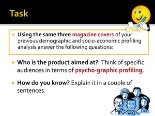 Using the same three magazine covers of your
previous demographic and socio-economic profiling
analysis answer the following questions:
 Who is the product aimed at? Think of specific
audiences in terms of psycho-graphic profiling.
 How do you know? Explain it in a couple of
sentences.
 