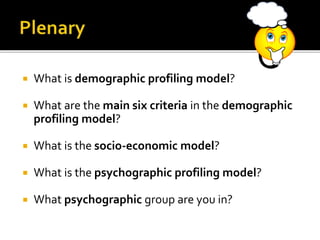  What is demographic profiling model?
 What are the main six criteria in the demographic
profiling model?
 What is the socio-economic model?
 What is the psychographic profiling model?
 What psychographic group are you in?
 