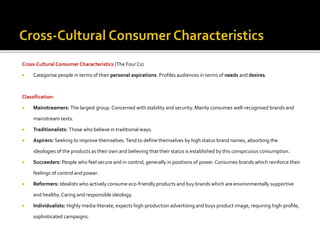 Cross-Cultural Consumer Characteristics (The Four Cs)
 Categorise people in terms of their personal aspirations. Profiles audiences in terms of needs and desires.
Classification:
 Mainstreamers: The largest group. Concerned with stability and security. Mainly consumes well-recognised brands and
mainstream texts.
 Traditionalists: Those who believe in traditional ways.
 Aspirers: Seeking to improve themselves.Tend to define themselves by high status brand names, absorbing the
ideologies of the products as their own and believing that their status is established by this conspicuous consumption.
 Succeeders: People who feel secure and in control, generally in positions of power.Consumes brands which reinforce their
feelings of control and power.
 Reformers: Idealists who actively consume eco-friendly products and buy brands which are environmentally supportive
and healthy.Caring and responsible ideology.
 Individualists: Highly media-literate, expects high-production advertising and buys product image, requiring high-profile,
sophisticated campaigns.
 