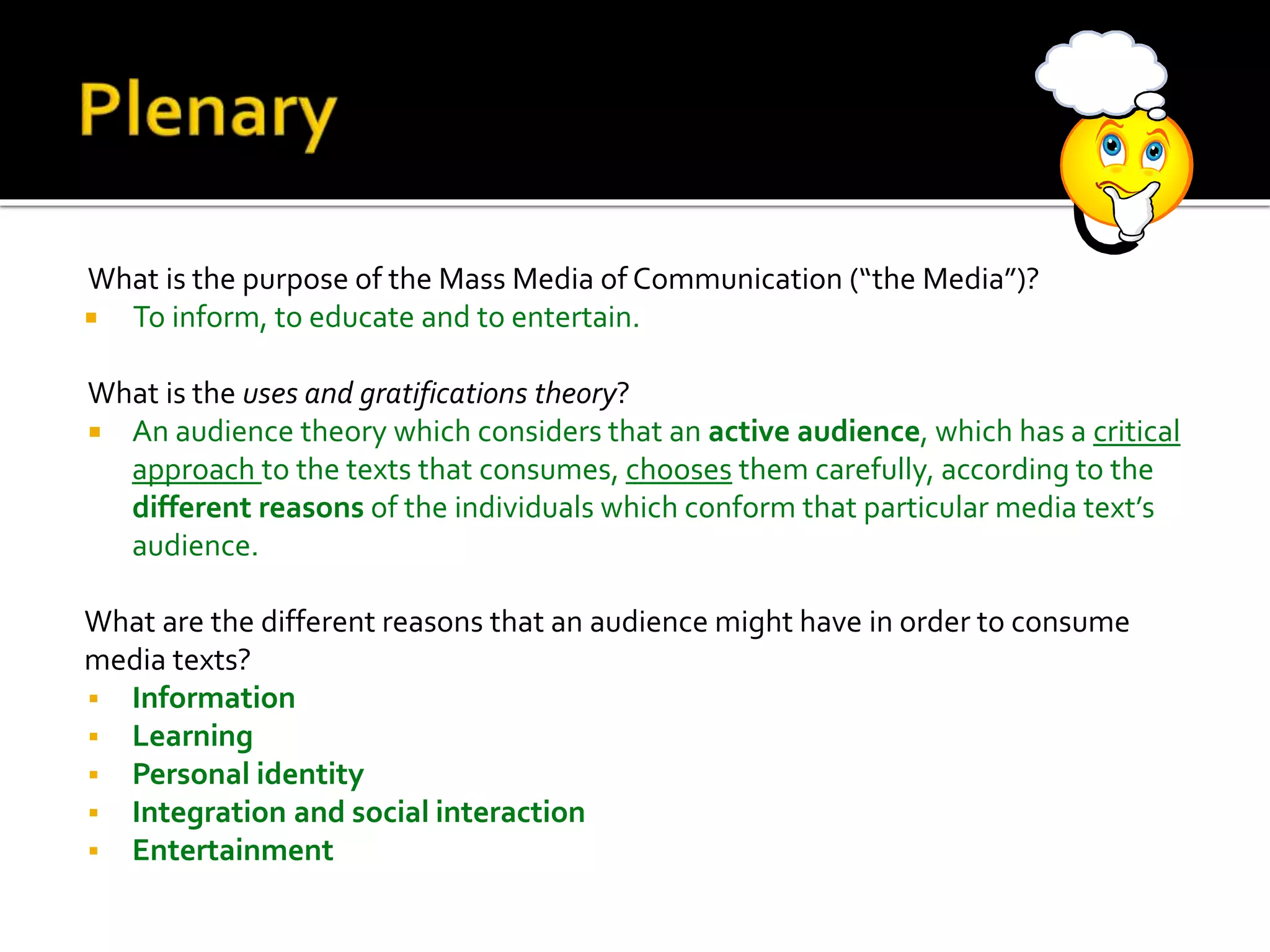 What is the purpose of the Mass Media of Communication (“the Media”)?
 To inform, to educate and to entertain.
What is the uses and gratifications theory?
 An audience theory which considers that an active audience, which has a critical
approach to the texts that consumes, chooses them carefully, according to the
different reasons of the individuals which conform that particular media text’s
audience.
What are the different reasons that an audience might have in order to consume
media texts?
 Information
 Learning
 Personal identity
 Integration and social interaction
 Entertainment
 