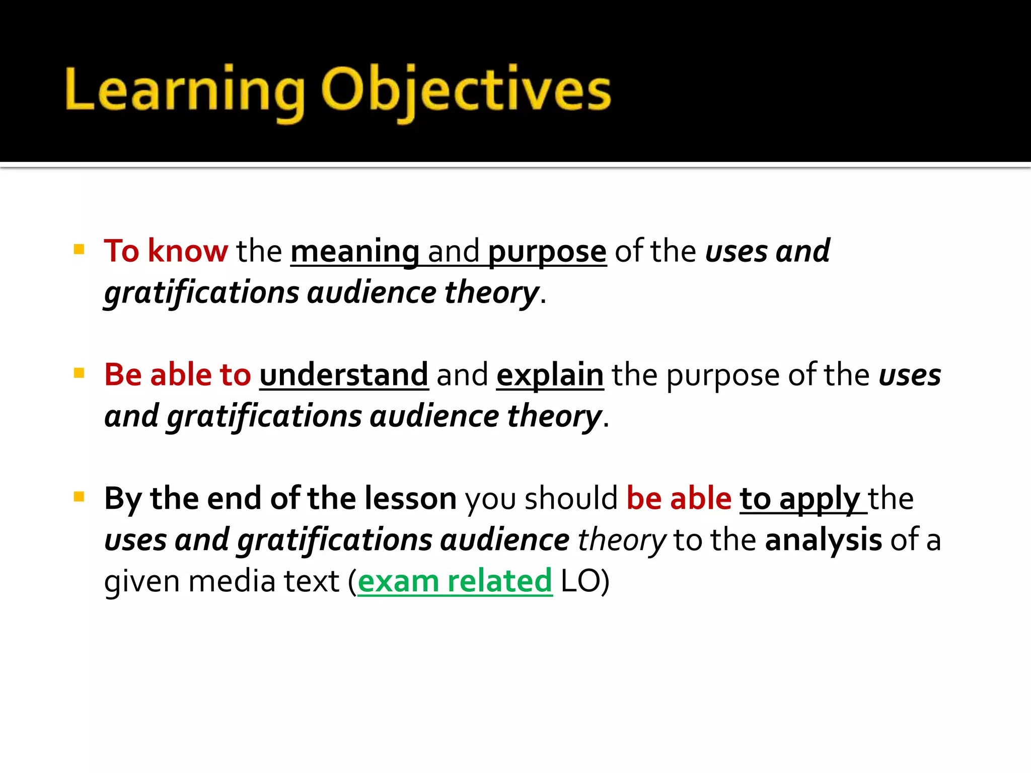  To know the meaning and purpose of the uses and
gratifications audience theory.
 Be able to understand and explain the purpose of the uses
and gratifications audience theory.
 By the end of the lesson you should be able to apply the
uses and gratifications audience theory to the analysis of a
given media text (exam related LO)
 