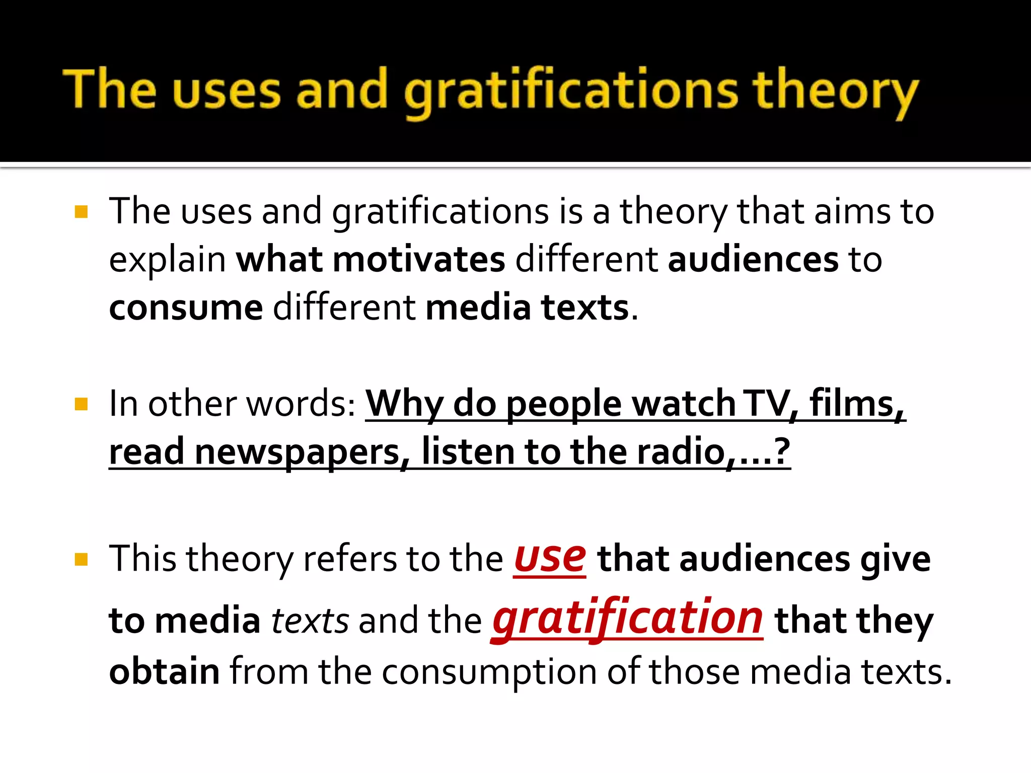  The uses and gratifications is a theory that aims to
explain what motivates different audiences to
consume different media texts.
 In other words: Why do people watchTV, films,
read newspapers, listen to the radio,…?
 This theory refers to the use that audiences give
to media texts and the gratification that they
obtain from the consumption of those media texts.
Monday 25th September 2017
 
