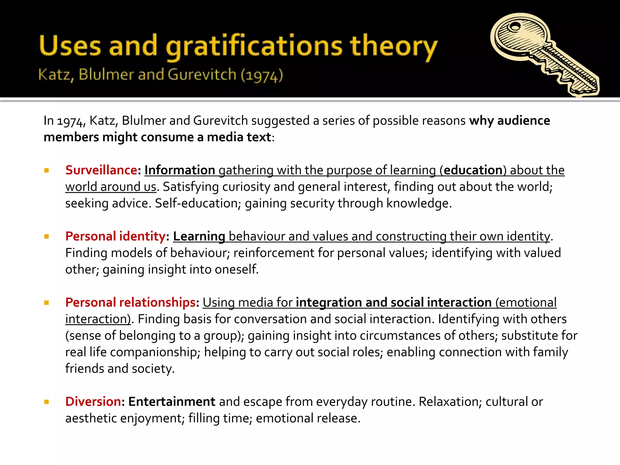 In 1974, Katz, Blulmer and Gurevitch suggested a series of possible reasons why audience
members might consume a media text:
 Surveillance: Information gathering with the purpose of learning (education) about the
world around us. Satisfying curiosity and general interest, finding out about the world;
seeking advice. Self-education; gaining security through knowledge.
 Personal identity: Learning behaviour and values and constructing their own identity.
Finding models of behaviour; reinforcement for personal values; identifying with valued
other; gaining insight into oneself.
 Personal relationships: Using media for integration and social interaction (emotional
interaction). Finding basis for conversation and social interaction. Identifying with others
(sense of belonging to a group); gaining insight into circumstances of others; substitute for
real life companionship; helping to carry out social roles; enabling connection with family
friends and society.
 Diversion: Entertainment and escape from everyday routine. Relaxation; cultural or
aesthetic enjoyment; filling time; emotional release.
Monday 25th September 2017
 