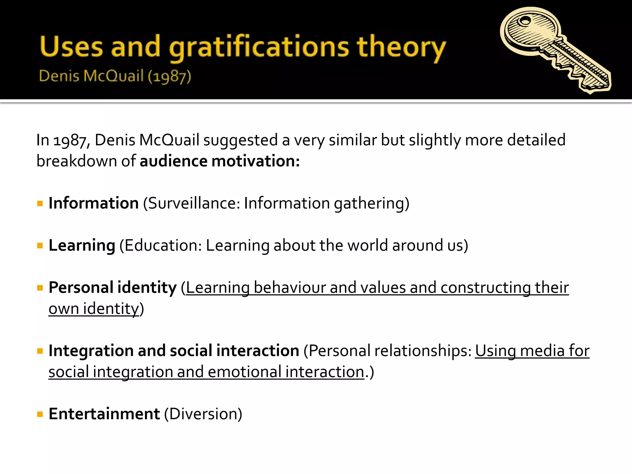 In 1987, Denis McQuail suggested a very similar but slightly more detailed
breakdown of audience motivation:
 Information (Surveillance: Information gathering)
 Learning (Education: Learning about the world around us)
 Personal identity (Learning behaviour and values and constructing their
own identity)
 Integration and social interaction (Personal relationships: Using media for
social integration and emotional interaction.)
 Entertainment (Diversion)
 