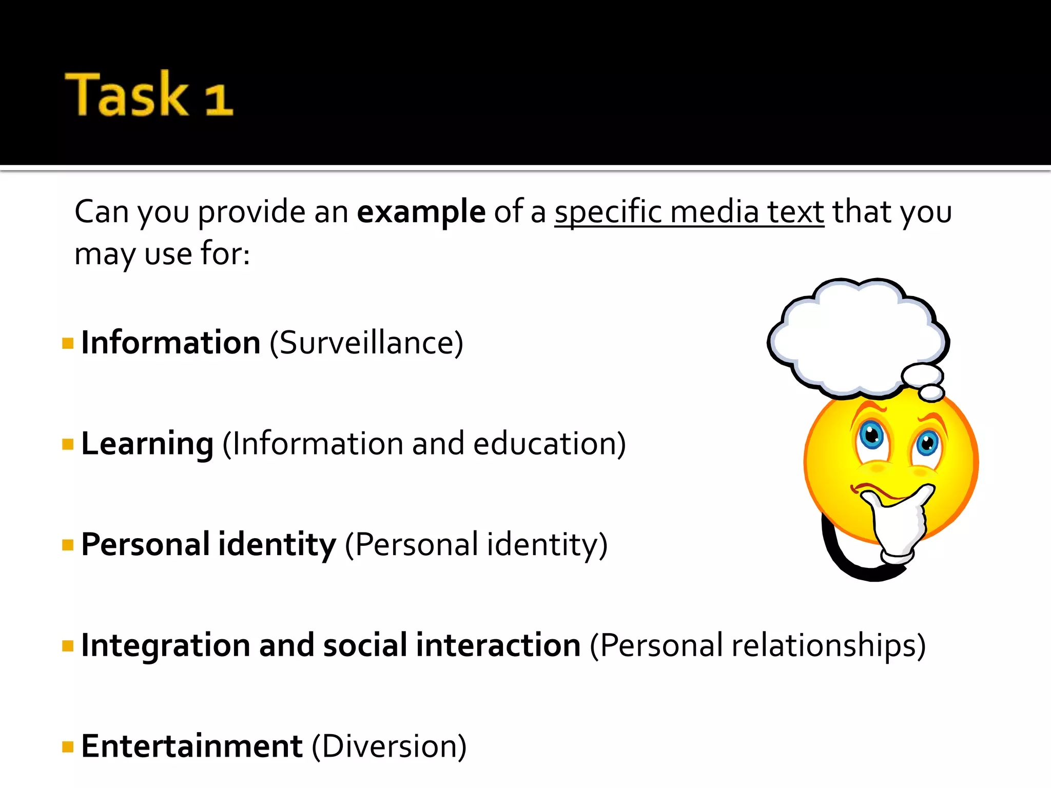 Can you provide an example of a specific media text that you
may use for:
 Information (Surveillance)
 Learning (Information and education)
 Personal identity (Personal identity)
 Integration and social interaction (Personal relationships)
 Entertainment (Diversion)
Monday 25th September 2017
 