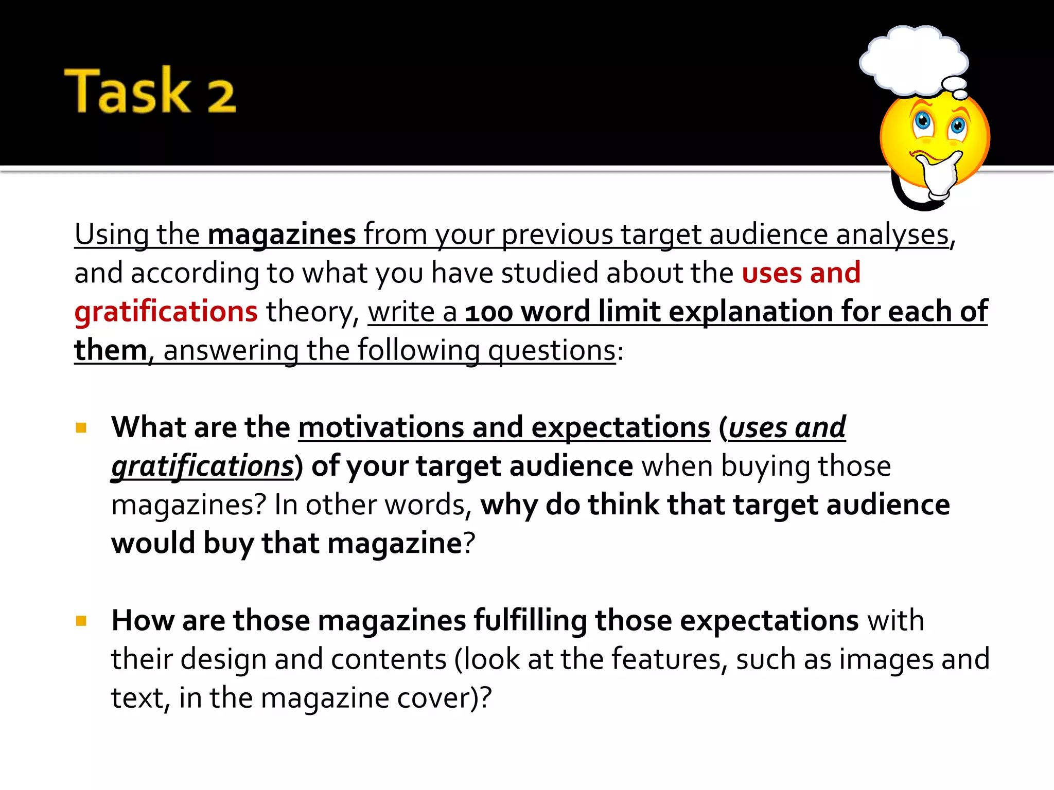 Using the magazines from your previous target audience analyses,
and according to what you have studied about the uses and
gratifications theory, write a 100 word limit explanation for each of
them, answering the following questions:
 What are the motivations and expectations (uses and
gratifications) of your target audience when buying those
magazines? In other words, why do think that target audience
would buy that magazine?
 How are those magazines fulfilling those expectations with
their design and contents (look at the features, such as images and
text, in the magazine cover)?
 