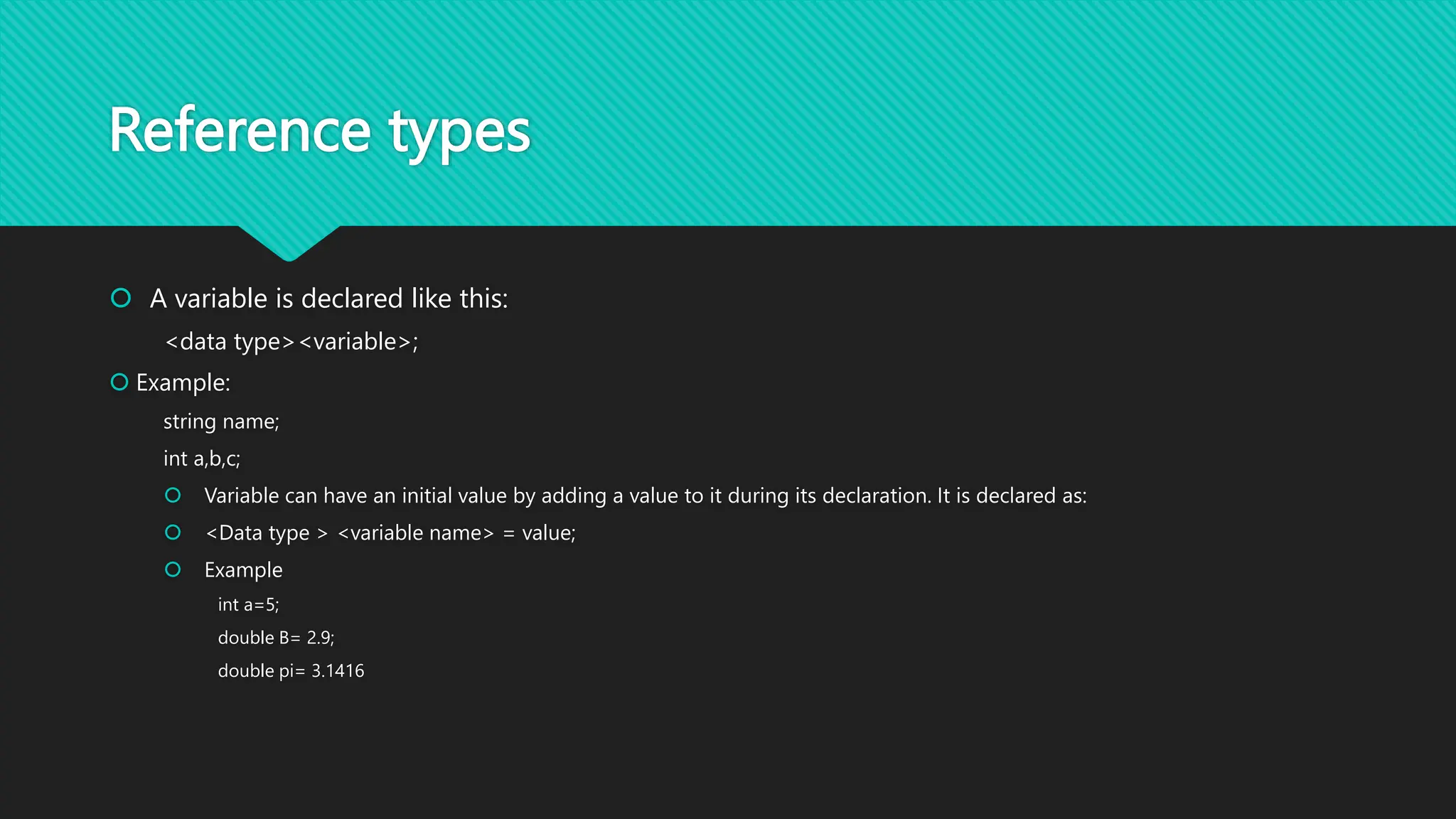 Reference types
 A variable is declared like this:
<data type><variable>;
 Example:
string name;
int a,b,c;
 Variable can have an initial value by adding a value to it during its declaration. It is declared as:
 <Data type > <variable name> = value;
 Example
int a=5;
double B= 2.9;
double pi= 3.1416
 