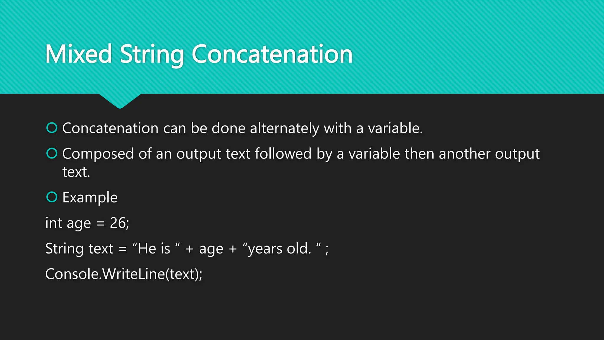 Mixed String Concatenation
 Concatenation can be done alternately with a variable.
 Composed of an output text followed by a variable then another output
text.
 Example
int age = 26;
String text = “He is “ + age + “years old. “ ;
Console.WriteLine(text);
 