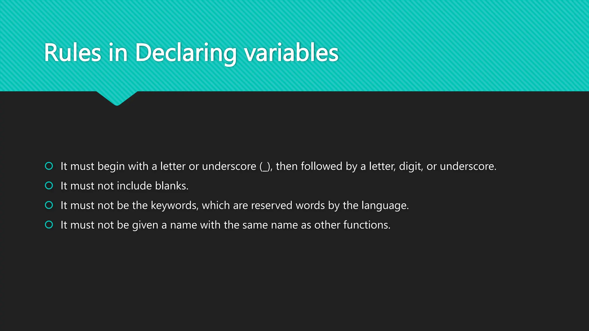 Rules in Declaring variables
 It must begin with a letter or underscore (_), then followed by a letter, digit, or underscore.
 It must not include blanks.
 It must not be the keywords, which are reserved words by the language.
 It must not be given a name with the same name as other functions.
 