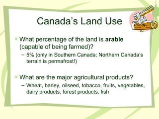 Canada’s Land Use What percentage of the land is  arable  (capable of being farmed)? 5% (only in Southern Canada; Northern Canada’s terrain is permafrost!) What are the major agricultural products? Wheat, barley, oilseed, tobacco, fruits, vegetables, dairy products, forest products, fish 