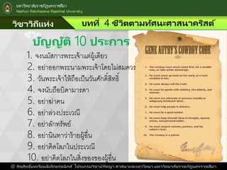 วิชาวิถีแห่ง
ชีวิต
บทที่ 4 ชีวิตตามทัศนะศาสนาคริสต์
@ ลิขสิทธิ์บทเรียนอิเล็กทรอนิกส์ โปรแกรมวิชาปรัชญา ศาสนาและเทววิทยา มหาวิทยาลัยราชภัฎนครราชสีมา
บัญญัติ 10 ประการ
1. จงนมัสการพระเจาแต่ผูเดียว
2. อย่าออกพระนามพระเจาโดยไม่สมควร
3. วันพระเจาใหถือเป็นวันศักดิ์สิทธิ์
4. จงนับถือบิดามารดา
5. อย่าฆ่าคน
6. อย่าล่วงประเวณี
7. อย่าลักทรัพย์
8. อย่านินทาว่ารายผูอื่น
9. อย่าคิดโลภในประเวณี
10. อย่าคิดโลภในสิ่งของของผูอื่น
 