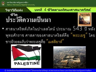 วิชาวิถีแห่ง
ชีวิต
บทที่ 4 ชีวิตตามทัศนะศาสนาคริสต์
@ ลิขสิทธิ์บทเรียนอิเล็กทรอนิกส์ โปรแกรมวิชาปรัชญา ศาสนาและเทววิทยา มหาวิทยาลัยราชภัฎนครราชสีมา
ประวัติความเป็นมา
• ศาสนาคริสต์เกิดในปาเลสไตน์ ประมาณ 543 ปี หลัง
พุทธศักราช ศาสดาของศาสนาคริสต์คือ “พระเยซู” โดย
ชาวยิวยอมรับว่าพระเยซูคือ “เมสสิอาห์”
 