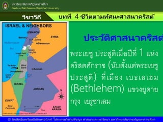 วิชาวิถี
แห่งชีวิต
บทที่ 4 ชีวิตตามทัศนะศาสนาคริสต์
@ ลิขสิทธิ์บทเรียนอิเล็กทรอนิกส์ โปรแกรมวิชาปรัชญา ศาสนาและเทววิทยา มหาวิทยาลัยราชภัฎนครราชสีมา
พระเยซู ประสูติเมื่อปีที่ 1 แห่ง
คริสตศักราช (นับตั้งแต่พระเยซู
ประสูติ) ที่เมือง เบธเลเฮม
(Bethlehem) แขวงยูดาย
กรุง เยรูซาเลม
ประวัติศาสนาคริสต
 