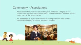 Community - Associations
 Associations fall under the second major stakeholder category or the
community, because associations hold a number of events and thus, form a
major part of the target market.
 An association is a group of individuals or organizations who formed
themselves formally to uphold a common interest.
 