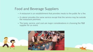Food and Beverage Suppliers
 A restaurant is an establishment that provides meals to the public for a fee.
 A caterer provides the same service except that the service may be outside
the restaurant premises.
 The taste, service, and cost are major considerations in choosing the F&B
supplier for an event.
 