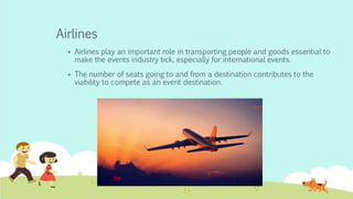 Airlines
 Airlines play an important role in transporting people and goods essential to
make the events industry tick, especially for international events.
 The number of seats going to and from a destination contributes to the
viability to compete as an event destination.
 