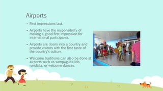 Airports
 First impressions last.
 Airports have the responsibility of
making a good first impression for
international participants.
 Airports are doors into a country and
provide visitors with the first taste of
the country’s culture.
 Welcome traditions can also be done at
airports such as sampaguita leis,
rondalla, or welcome dances.
 
