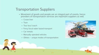Transportation Suppliers
 Movement of goods and people are an integral part of events, hence
providers of transportation services are important suppliers as well.
 Cruise liner
 Train
 Tour bus/coach
 Ferry/local water based transport
 Car rentals
 Manually operated vehicles
 Others – unique modes of transportation
 