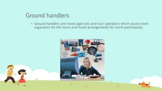 Ground handlers
 Ground handlers are travel agencies and tour operators which assist event
organizers for the tours and travel arrangements for event participants.
 