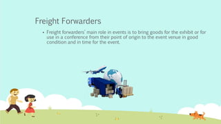 Freight Forwarders
 Freight forwarders’ main role in events is to bring goods for the exhibit or for
use in a conference from their point of origin to the event venue in good
condition and in time for the event.
 