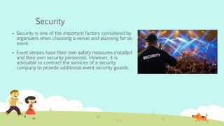 Security
 Security is one of the important factors considered by
organizers when choosing a venue and planning for an
event.
 Event venues have their own safety measures installed
and their own security personnel. However, it is
advisable to contract the services of a security
company to provide additional event security guards.
 