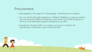 Procurement
 Procurement is the jargon for “purchasing” something form a supplier.
 You can do this through shopping or “bidding.” Bidding is a process wherein
you announce the details of what you need, which can either be goods or
services, and interested suppliers will give you an offer.
 Usually the cheapest offer is accepted, as long as it satisfies the
specifications indicated in your announcement.
 