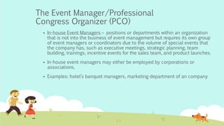 The Event Manager/Professional
Congress Organizer (PCO)
 In-house Event Managers – positions or departments within an organization
that is not into the business of event management but requires its own group
of event managers or coordinators due to the volume of special events that
the company has, such as executive meetings, strategic planning, team
building, trainings, incentive events for the sales team, and product launches.
 In-house event managers may either be employed by corporations or
associations.
 Examples: hotel’s banquet managers, marketing department of an company
 