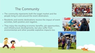 The Community
 The community represents both the target market and the
people living in and around the event destination.
 Residents and events destinations receive the impact of event
activities, both positive and negative.
 They enjoy the resulting economic benefits, job opportunities,
and infrastructure developments, but also suffer from
environmental and other possible exploitive impacts too.
 
