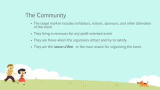 The Community
 The target market includes exhibitors, visitors, sponsors, and other attendees
of the event.
 They bring in revenues for any profit-oriented event.
 They are those whom the organizers attract and try to satisfy.
 They are the raison d'être or the main reason for organizing the event.
 